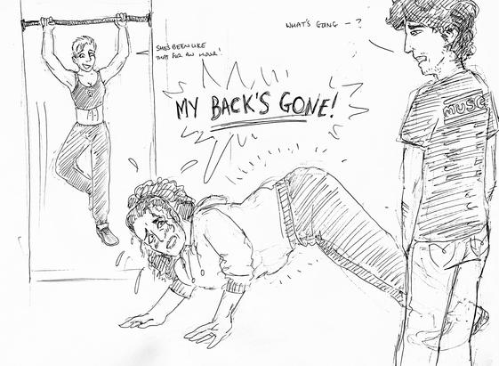 A young man walks in on two women exercising. One is doing pull ups easily, the other has hurt her back doing yoga. 

Young man: What’s going-?
Pull ups woman: She’s been like that for an hour
Yoga woman: My back’s gone!