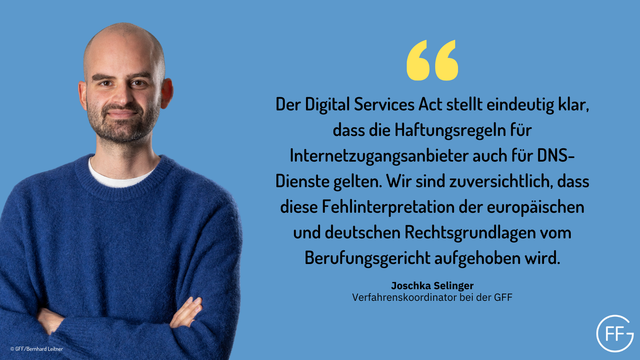 Joschka Selinger, Verfahrenskoordinator bei der GFF, sagt: „Der Digital Services Act stellt eindeutig klar, dass die Haftungsregeln für Internetzugangsanbieter auch für DNS-Dienste gelten. Wir sind zuversichtlich, dass diese Fehlinterpretation der europäischen und deutschen Rechtsgrundlagen vom Berufungsgericht aufgehoben wird.“