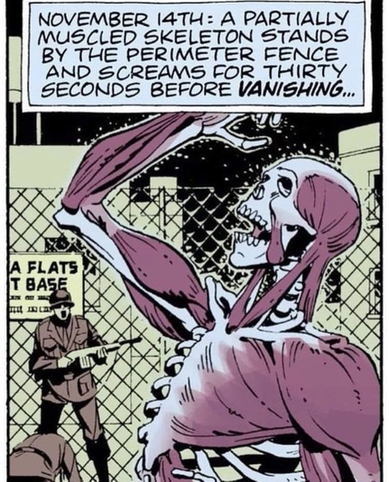 Comic panel from Watchmen

Top text box: November 14th: A Partially Muscled Skeleton Stands By The Perimeter Fence And Screams For Thirty Seconds Before VANISHING

Background: Mid 20th Century military guard with rifle in front of a tall chainlink fence. Partial sign visible, right hand side reading:
FLATS
BASE
[incomprehensible text]
Another guard on the ground in front of him, fallen to all fours in shock
Non-descript military buildings behind the fence

Foreground: A solid skeleton with random sections of muscle formed, reaching and looking up to the sky Hamlet style in confusion and agony. 

Alt text writer note: Cue angsty goth-punk track.