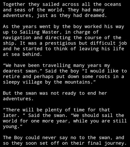 Together they sailed across all the oceans and seas of the world. They had many adventures, just as they had dreamed. As the years went by the boy worked his way up to Sailing Master, in charge of navigation and directing the course of the ship. It was a prestigious but difficult job and he started to think of leaving his life at sea behind. “We have been travelling many years my dearest swan.” Said the boy “I would like to retire and perhaps put down some roots in a sleepy village by the mountains.” But the swan was not ready to end her adventures. “There will be plenty of time for that later. ” Said the swan. “We should sail the world for one more year, while you are still young.” The Boy could never say no to the swan, and so they soon set off on their final journey.