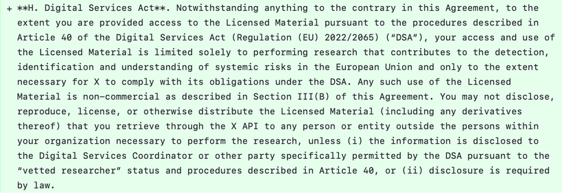 Notwithstanding anything to the contrary in this Agreement, to the extent you are provided access to the Licensed Material pursuant to the procedures described in Article 40 of the Digital Services Act (Regulation (EU) 2022/2065) (“DSA”), your access and use of the Licensed Material is limited solely to performing research that contributes to the detection, identification and understanding of systemic risks in the European Union and only to the extent necessary for X to comply with its obligations under the DSA. Any such use of the Licensed Material is non-commercial as described in Section III(B) of this Agreement. You may not disclose, reproduce, license, or otherwise distribute the Licensed Material (including any derivatives thereof) that you retrieve through the X API to any person or entity outside the persons within your organization necessary to perform the research, unless (i) the information is disclosed to the Digital Services Coordinator or other party specifically permitted by the DSA pursuant to the “vetted researcher” status and procedures described in Article 40, or (ii) disclosure is required by law.
