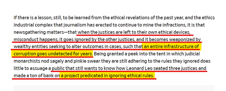 Text from article:
If there is a lesson, still, to be learned from the ethical revelations of the past year, and the ethics industrial complex that journalism has erected to continue to mine the infractions, it is that newsgathering matters—that when the justices are left to their own ethical devices, misconduct happens, it goes ignored by the other justices, and it becomes weaponized by wealthy entities seeking to alter outcomes in cases, such that an entire infrastructure of corruption goes undetected for years. Being granted a peek into the tent in which judicial monarchists nod sagely and pinkie swear they are still adhering to the rules they ignored does little to assuage a public that still wants to know how Leonard Leo seated three justices and made a ton of bank on a project predicated in ignoring ethical rules.