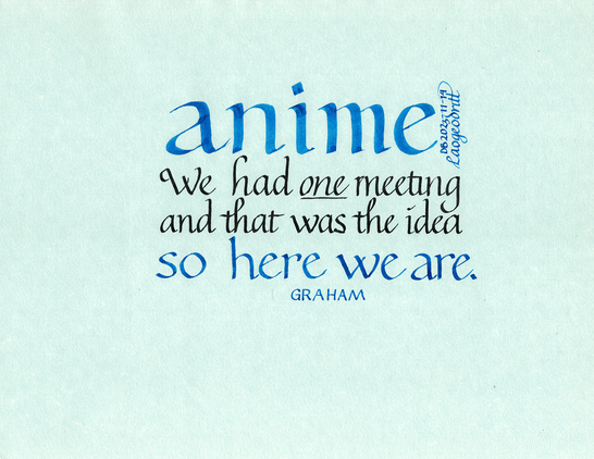 Calligraphy piece on light blue parchment paper. It reads: (blue, foundational script) anime. (in black, italic script) We had *one* meeting and that was the idea, (blue, foundational script) so here we are. Attributed to Graham. Signed Laogeodritt, 14 November 2023.