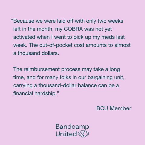a slide that reads: "“Because we were laid off with only two weeks left in the month, my COBRA was not yet activated when I went to pick up my meds last week. The out-of-pocket cost amounts to almost a thousand dollars.

The reimbursement process may take a long time, and for many folks in our bargaining unit, carrying a thousand-dollar balance can be a financial hardship.” — BCU member"