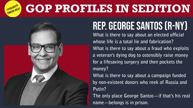 GOP PROFILES IN SEDITION 
REP. GEORGE SANTOS (R-NY) 

What is there to say about an elected official whose life is a total lie and fabrication? 
What is there to say about a fraud who exploits a veteran's dying dog to ostensibly raise money "’ for a lifesaving surgery and then pockets the money? 
What is there to say about a campaign funded & by non-existent donors who reek of Russia and Putin? 
The only place George Santos—if that's his real name —belongs is in prison.
