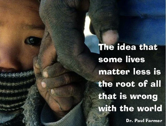A quote from Dr. Paul Farmer: The idea that some lives matter less is the root of all that is wrong with the world.