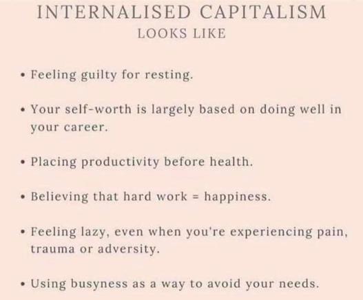 INTERNALISED CAPITALISM
LOOKS LIKE
• Feeling guilty for resting.
• Your self-worth is largely based on doing well in
your career.
• Placing productivity before health.
• Believing that hard work = happiness.
• Feeling lazy, even when you're experiencing pain,
trauma or adversity.
• Using busyness as a way to avoid your needs.