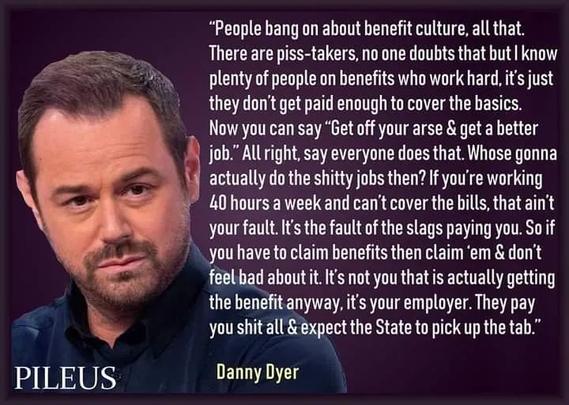 Quote from Danny Dyer which says "People bang on about benefit culture, all that.
There are piss-takers, no one doubts that but I know plenty of people on benefits who work hard, it's just they don't get paid enough to cover the basics.
Now you can say "Get off your arse & get a better job." All right, say everyone does that. Whose gonna actually do the shitty jobs then? If you're working 40 hours a week and can't cover the bills, that aint your fault. It's the fault of the slags paying you. So if you have to claim benefits then claim 'em & don't feel bad about it. It's not you that is actually getting the benefit anyway, it's your employer. They pay you shit all & expect the State to pick up the tab."
