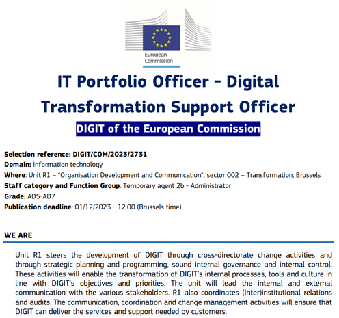 European Commission . . ° e IT Portfolio Officer - Digital . . Transformation Support Officer DIGIT of the European Commission Selection reference: DIGIT/COM/2023/2731 Domain: Information technology Where: Unit R1 - “Organisation Development and Communication®, sector 002 - Transformation, Brussels Staff category and Function Group: Temporary agent 2b - Administrator Grade: AD5-AD7 Publication deadline: 01/12/2023 - 12.00 (Brussels time) WE ARE Unit R1 steers the development of DIGIT through cross-directorate change activities and through strategic planning and programming, sound internal governance and internal control. These activities will enable the transformation of DIGIT’s internal processes, tools and culture in line with DIGIT's objectives and priorities. The unit will lead the internal and external communication with the various stakeholders. R1 also coordinates (inter)institutional relations and audits. The communication, coordination and change management activities will ensure that DIGIT can deliver the services and support needed by customers.