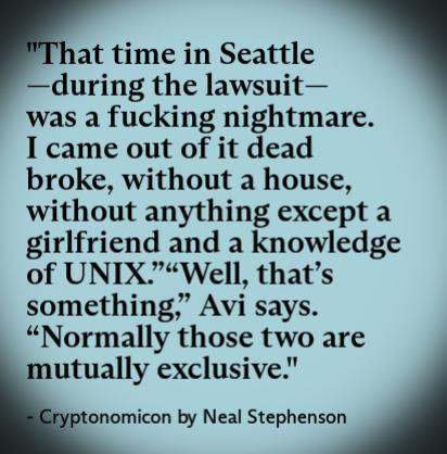 "That time in Seattle -during the lawsuitwas a fucking nightmare. I came out of it dead broke, without a house, without anything except a girlfriend and a knowledge of UNIX.""Well, that's something" Avi says. "Normally those two are mutually exclusive."

- Cryptonomicon by Neal Stephenson