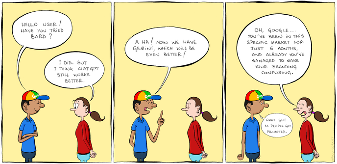 The cartoon shows one man wearing a Google-branded hat and a blue shirt talking to a woman in a red shirt. Panel 1. The man: "Hello user! Have you tried Bard?" The woman: "I did. But I think ChatGPT still works better." Panel 2. The man: "A ha! Now we have Gemini, which will be even better!" Panel 3. The woman: "Oh, Google... You've been in this specific market for just 6 months, and already you've manager to make your branding confusing." The man: "Okay but 12 people got promoted."