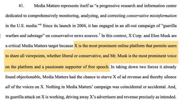 41. Media Matters represents itself as “a progressive research and information center
dedicated to comprehensively monitoring, analyzing, and correcting conservative misinformation
in the U.S. media.”6 Since its launch in 2004, it has engaged in an all-out campaign of “guerilla
warfare and sabotage” on conservative news sources.7 In this context, X Corp. and Elon Musk are
a critical Media Matters target because X is the most prominent online platform that permits users
to share all viewpoints, whether liberal or conservative, and Mr. Musk is the most prominent voice on the platform and a passionate supporter of free speech. In taking down two forces it already
found objectionable, Media Matters had the chance to starve X of ad revenue and thereby silence
all of the voices on X. Nothing in Media Matters’ campaign was coincidental or accidental. And,
its guerilla attack on X is working, driving away X’s advertisers and revenue precisely as intended.