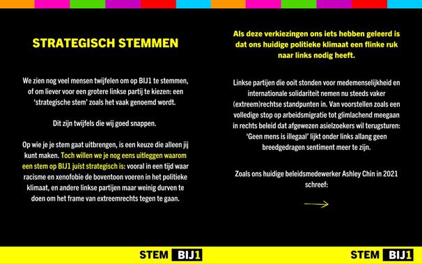 STRATEGISCH STEMMEN

We zien nog veel mensen twijfelen om op BlJ1 te stemmen, of om liever voor een grotere linkse partij te kiezen: een ‘strategische stem’ zoals het vaak genoemd wordt.

Dit zijn twijfels die wij goed snappen.

Op wie je je stem gaat uitbrengen, is een keuze die alleen jij kunt maken. Toch willen we je nog eens uitleggen waarom een stem op BĲ1 juíst strategisch is: vooral in een tijd waar racisme en xenofobie de boventoon voeren in het politieke klimaat, en andere linkse partijen maar weinig durven te doen om het frame van extreemrechts tegen te gaan.
Als deze verkiezingen ons iets hebben geleerd is dat ons huidige politieke klimaat een flinke ruk naar links nodig heeft.

Linkse partijen die ooit stonden voor medemenselijkheid en internationale solidariteit nemen nu steeds vaker (extreem)rechtse standpunten in. Van voorstellen zoals een volledige stop op arbeidsmigratie tot glimlachend meegaan in rechts beleid dat afgewezen asielzoekers wil terugsturen: ‘Geen mens is illegaal’ lijkt onder links allang geen breedgedragen sentiment meer te zijn.

Zoals ons huidige beleidsmedewerker Ashley Chin in 2021 schreef:

>>>