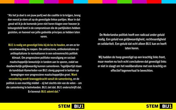 “Als het je doel is om jouw partij wel die coalitie in te krijgen, breng dan vooral je stem uit op de gevestigde linkse partijen. Maar in dat geval wil ik je de komende jaren niet horen klagen over hoezeer je teleurgesteld bent in de compromissen die de partijleiders hebben gesloten, en hoeveel van jullie gedeelde principes ze hebben laten varen.

BĲ1 is nodig om gevestigd links bij de les te houden, en om ze ter verantwoording te roepen. Om antiracisme, antikolonialisme en antikapitalisme te normaliseren in een extreemrechts politiek klimaat. Om progressieve politieke vooruitgang en sociaal- maatschappelijk bewustzijn in tandem aan te sporen, zodat we daadwerkelijk gelijkwaardig kunnen samenleven. Tegelijkertijd staan de kandidaat-Kamerleden van BĲ1 stevig gegrond in bottom up bewegingen voor progressieve maatschappelijke groei. Want verandering wordt teweeggebracht vanuit de samenleving, en de politiek is een machtig middel — zij het slechts één van de velen — om die samenleving te beïnvloeden. BĲ1 ziet dat. BIJ1 onderschrijft dat. En bovenal: BĲ1 ademt dat.”

De Nederlandse politiek heeft een radicaal ander geluid nodig. Een geluid van gelijkwaardigheid, rechtvaardigheid en solidariteit. Een geluid dat echt alleen BĲ1 kan en heeft laten horen.

Wij hadden de hoop gevestigd op een krachtig links front, maar moeten nu toch echt concluderen dat gevestigd links er niet in slaagt om het neoliberalisme met een krachtig en effectief tegenverhaal te bevechten.