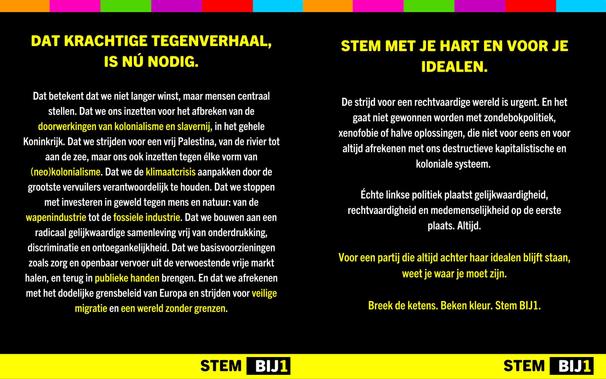 DAT KRACHTIGE TEGENVERHAAL, IS NÚ NODIG.

Dat betekent dat we niet langer winst, maar mensen centraal stellen. Dat we ons inzetten voor het afbreken van de doorwerkingen van kolonialisme en slavernij, in het gehele Koninkrijk. Dat we strijden voor een vrij Palestina, van de rivier tot aan de zee, maar ons ook inzetten tegen élke vorm van (neo)kolonialisme. Dat we de klimaatcrisis aanpakken door de grootste vervuilers verantwoordelijk te houden. Dat we stoppen met investeren in geweld tegen mens en natuur: van de wapenindustrie tot de fossiele industrie. Dat we bouwen aan een radicaal gelijkwaardige samenleving vrij van onderdrukking, discriminatie en ontoegankelijkheid. Dat we basisvoorzieningen zoals zorg en openbaar vervoer uit de verwoestende vrije markt halen, en terug in publieke handen brengen. En dat we afrekenen met het dodelijke grensbeleid van Europa en strijden voor veilige migratie en een wereld zonder grenzen.

STEM MET JE HART EN VOOR JE IDEALEN.

De strijd voor een rechtvaardige wereld is urgent. En het gaat niet gewonnen worden met zondebokpolitiek, xenofobie of halve oplossingen, die niet voor eens en voor altijd afrekenen met ons destructieve kapitalistische en koloniale systeem.

Echte linkse politiek plaatst gelijkwaardigheid, rechtvaardigheid en medemenselijkheid op de eerste plaats. Altijd.

Voor een partij die altijd achter haar idealen blijft staan, weet je waar je moet zijn.

Breek de ketens. Beken kleur. Stem BIJ1.