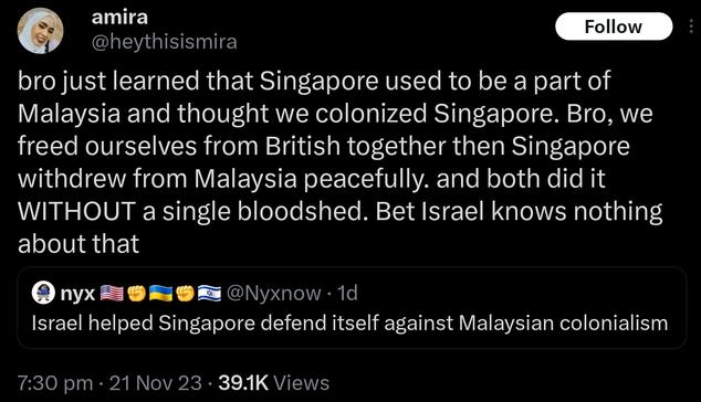 Quoting a propa account tweet that said: Israel helped Singapore defend itself against Malaysian colonialism
@heythisismira tweeted: bro just learned that Singapore used to be a part of Malaysia and thought we colonized Singapore. Bro, we freed ourselves from British together then Singapore withdrew from Malaysia peacefully. and both did it WITHOUT a single bloodshed. Bet Israel knows nothing about that