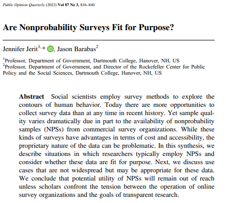 Social scientists employ survey methods to explore the
contours of human behavior. Today there are more opportunities to
collect survey data than at any time in recent history. Yet sample quality varies dramatically due in part to the availability of nonprobability
samples (NPSs) from commercial survey organizations. While these
kinds of surveys have advantages in terms of cost and accessibility, the
proprietary nature of the data can be problematic. In this synthesis, we
describe situations in which researchers typically employ NPSs and
consider whether these data are fit for purpose. Next, we discuss use
cases that are not widespread but may be appropriate for these data.
We conclude that potential utility of NPSs will remain out of reach
unless scholars confront the tension between the operation of online
survey organizations and the goals of transparent research.