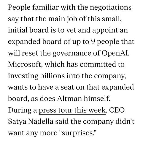 People familiar with the negotiations say that the main job of this small, initial board is to vet and appoint an expanded board of up to 9 people that will reset the governance of OpenAI. Microsoft, which has committed to investing billions into the company, wants to have a seat on that expanded board, as does Altman himself. During a press tour this week, CEO Satya Nadella said the company didn’t want any more “surprises.”