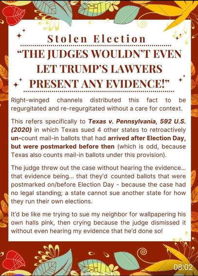 Stolen Election “THE JUDGES WOULDN’T EVEN ] 9 A { LET TRUMP’S LAWYERS PRESENT ANY EVIDENCE! Right-winged channels distributed this fact to be | regurgitated and re-regurgitated without a care for context. 7, This refers specifically to Texas v. Pennsylvania, 592 U.S. (2020) in which Texas sued 4 other states to retroactively un-count mail-in ballots that had arrived after Election Day, but were postmarked before then (which is odd, because Texas also counts mail-in ballots under this provision). The judge threw out the case without hearing the evidence... = that evidence being... that they'd counted ballots that were postmarked on/before Election Day - because the case had [§ no legal standing; a state cannot sue another state for how ( they run their own elections. e @ 1t'd be like me trying to sue my neighbor for wallpapering his own halls pink, then crying because the judge dismissed it without even hearing my evidence that he’d done so!