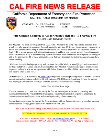 California Department of Forestry and Fire Protection AN CAL FIRE - Office of the State Fire Marshal g~ FIRE <7 CONTACT: CAL FIRE Duty PIO RELEASE (916) 651-3473 (FIRE) DATE:  November 22, 2023 Fire Officials Continue to Ask for Public’s Help in I-10 Freeway Fire $1,000 Cash Reward Offered Los Angeles — As arson investigators from CAL FIRE — Office of the State Fire Marshal continue their search into who started the damaging fire underneath the Interstate 10 freeway in downtown Los Angeles, a $1000 cash reward is now being offered for information that leads to an arrest of the suspected arsonist. CAL FIRE is urging anyone with information to report it and have now teamed up with Crime Stoppers to offer a cash reward of up to $1,000 for any tips that lead to an arrest in the case. Investigators are hoping to talk to the approximate 16 or more unhoused people that were displaced due to the fire, and who may have seen something. “While our investigation is progressing well, we need the public’s help in identifying exactly who started the fire,” stated Chief Daniel Berlant, California State Fire Marshal. “Every tip or piece of information is important and that’s why we have partnered with Crime Stoppers to offer a $1000 cash reward for any tip that leads to arrest in this case.” On Saturday, CAL FIRE released a Crime Alert with photos and description