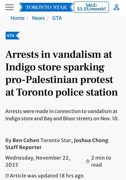 Toronto Star article:

Arrests in vandalism at Indigo store sparking pro-Palestinian protest at Toronto police station

Arrests were made in connection to vandalism at Indigo store and Bay and Bloor streets on Nov. 10.

By Ben Cohen Toronto Star, Joshua Chong
Staff Reporter
Wednesday, November 22, 2023

Article was updated 18 hrs ago