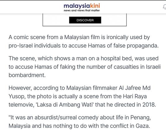 A comic scene from a Malaysian film is ironically used by pro-Israel individuals to accuse Hamas of false propaganda.

The scene, which shows a man on a hospital bed, was used to accuse Hamas of faking the number of casualties in Israeli bombardment.

However, according to Malaysian filmmaker Al Jafree Md Yusop, the photo is actually a scene from the Hari Raya telemovie, 'Laksa di Ambang Wati' that he directed in 2018.

"It was an absurdist/surreal comedy about life in Penang, Malaysia and has nothing to do with the conflict in Gaza.