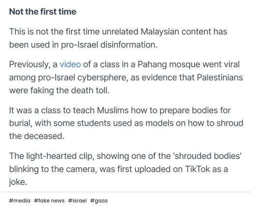 Not the first time

This is not the first time unrelated Malaysian content has been used in pro-Israel disinformation.

Previously, a video of a class in a Pahang mosque went viral among pro-Israel cybersphere, as evidence that Palestinians were faking the death toll.

It was a class to teach Muslims how to prepare bodies for burial, with some students used as models on how to shroud the deceased.

The light-hearted clip, showing one of the 'shrouded bodies' blinking to the camera, was first uploaded on TikTok as a joke.

#media
#fake news
#israel
#gaza