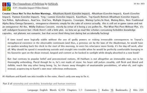 Genshin Impact fic titled "The Conundrum of Delirium."
Main pairing/characters: Kavetham (Top Kaveh/Bottom Al-Haitham)
Rating: Explicit 
Main Tags: Sex Pollen, Aphrodisiacs, Anal Sex, Oral Sex, Multiple Orgasms, Creampie, Mating Cycles/In Heat, Mating Bites, Non-Traditional A/B/O Dynamics, Omegaverse elements but still set within game canon, Not-AU, Mildly Dubious Consent (by virtue of it being a sex pollen fic), Porn With A Little Plot.