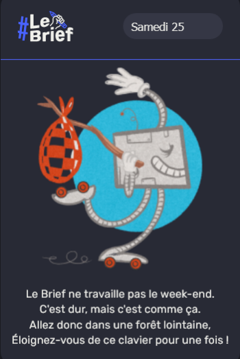 Écritures : Le Brief / Samedi 25 / Le Brief ne travaille pas le week-end.
C'est dur, mais c'est comme ça. / Allez donc dans une forêt lointaine, / Éloignez-vous de ce clavier pour une fois !