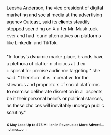 Text Shot: Leesha Anderson, the vice president of digital marketing and social media at the advertising agency Outcast, said its clients steadily stopped spending on X after Mr. Musk took over and had found alternatives on platforms like LinkedIn and TikTok.

“In today’s dynamic marketplace, brands have a plethora of platform choices at their disposal for precise audience targeting,” she said. “Therefore, it is imperative for the stewards and proprietors of social platforms to exercise deliberate discretion in all aspects, be it their personal beliefs or political stances, as these choices will inevitably undergo public scrutiny.”