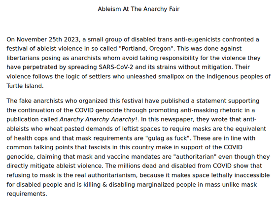 Ableism At The Anarchy Fair

On November 25th 2023, a small group of disabled trans anti-eugenicists confronted a festival of ableist violence in so called "Portland, Oregon". This was done against libertarians posing as anarchists whom avoid taking responsibility for the violence they have perpetrated by spreading SARS-CoV-2 and its strains without mitigation. Their violence follows the logic of settlers who unleashed smallpox on the Indigenous peoples of Turtle Island.

The fake anarchists who organized this festival have published a statement supporting the continuation of the COVID genocide through promoting anti-masking rhetoric in a publication called Anarchy Anarchy Anarchy!. In this newspaper, they wrote that anti-ableists who wheat pasted demands of leftist spaces to require masks are the equivalent of health cops and that mask requirements are "gulag as fuck". These are in line with common talking points that fascists in this country make in support of the COVID genocide, claiming that mask and vaccine mandates are "authoritarian" even though they directly mitigate ableist violence. The millions dead and disabled from COVID show that refusing to mask is the real authoritarianism, because it makes space lethally inaccessible for disabled people and is killing & disabling marginalized people in mass unlike mask requirements.