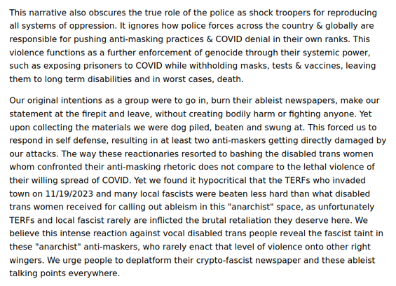 This narrative also obscures the true role of the police as shock troopers for reproducing all systems of oppression. It ignores how police forces across the country & globally are responsible for pushing anti-masking practices & COVID denial in their own ranks. This violence functions as a further enforcement of genocide through their systemic power, such as exposing prisoners to COVID while withholding masks, tests & vaccines, leaving them to long term disabilities and in worst cases, death.

Our original intentions as a group were to go in, burn their ableist newspapers, make our statement at the firepit and leave, without creating bodily harm or fighting anyone. Yet upon collecting the materials we were dog piled, beaten and swung at. This forced us to respond in self defense, resulting in at least two anti-maskers getting directly damaged by our attacks. The way these reactionaries resorted to bashing the disabled trans women whom confronted their anti-masking rhetoric does not compare to the lethal violence of their willing spread of COVID. Yet we found it hypocritical that the TERFs who invaded town on 11/19/2023 and many local fascists were beaten less hard than what disabled trans women received for calling out ableism in this "anarchist" space, as unfortunately TERFs and local fascist rarely are inflicted the brutal retaliation they deserve here. We believe this intense reaction against vocal disabled trans people