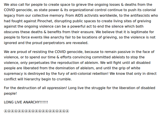 reveal the fascist taint in these "anarchist" anti-maskers, who rarely enact that level of violence onto other right wingers. We urge people to deplatform their crypto-fascist newspaper and these ableist talking points everywhere.

We also call for people to create space to grieve the ongoing losses & deaths from the COVID genocide, as state power & its organizational control continue to push its colonial legacy from our collective memory. From AIDS activists worldwide, to the antifascists who had fought against Pinochet, disrupting public spaces to create living sites of greiving against the ongoing violence can be a powerful act to end the silence which both obscures these deaths & benefits from their erasure. We believe that it is legitimate for people to force events like anarchy fair to be locations of grieving, so the violence is not ignored and the proud perpetrators are revealed.

We are proud of resisting the COVID genocide, because to remain passive in the face of violence, or to spend our time & efforts convincing committed ableists to stop the violence, only perpetuates the reproduction of ableism. We will fight until all disabled people are liberated from the domination of ableism, and until the grip of white supremacy is destroyed by the fury of anti-colonial rebellion! We know that only in direct conflict will hierarchy begin to crumble.

For the destruction of all oppression! Long live the struggle for the liberation of disabled people!

LONG LIVE ANARCHY!