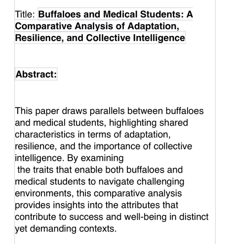 “Title: Buffaloes and Medical Students: A Comparative Analysis of Adaptation, Resilience, and Collective Intelligence   Abstract:   This paper draws parallels between buffaloes and medical students, highlighting shared characteristics in terms of adaptation, resilience, and the importance of collective intelligence. By examining  the traits that enable both buffaloes and medical students to navigate challenging environments, this comparative analysis provides insights into the attributes that contribute to success and well-being in distinct yet demanding contexts.”