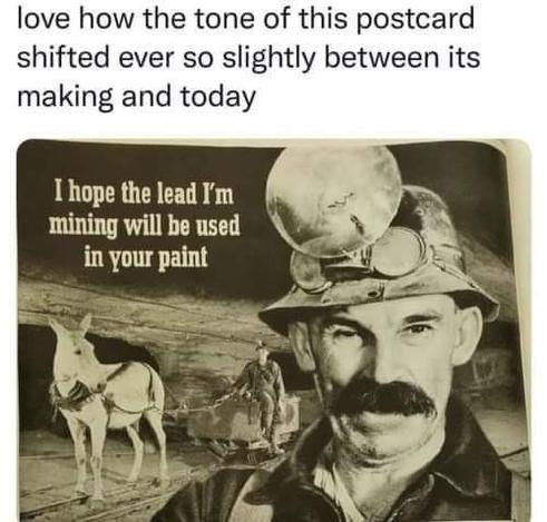 A social media post.
Text: “love how the tone of this postcard has shifted ever so slightly between its making and today”
Image: A miner, in a mine, with a donkey pulling a cart full of lead in the background. The miner is saying “I hope the lead I'm mining will be used in your paint”