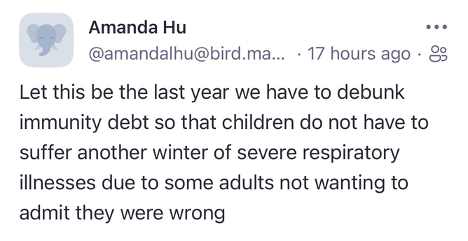 Screen grab of a tweet from Amanda Hu: Amanda Hu @amandalhu@bird.ma... 17 hours ago • &3 Let this be the last year we have to debunk immunity debt so that children do not have to suffer another winter of severe respiratory illnesses due to some adults not wanting to admit they were wrong