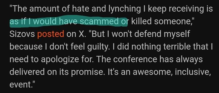 White text on black background with the first half of Line 2 highlighted in green.

"The amount of hate and lynching I keep receiving is as if I would have scammed or killed someone," Sizovs posted on X. "But I won't defend myself because I don't feel guilty. I did nothing terrible that I need to apologize for. The conference has always delivered on its promise. It's an awesome, inclusive, event."
