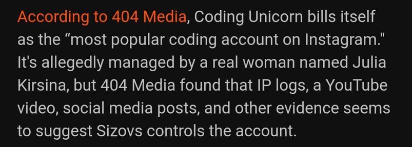 White text on black background:

According to 404 Media, Coding Unicorn bills itself as the “most popular coding account on Instagram." It's allegedly managed by a real woman named Julia Kirsina, but 404 Media found that IP logs, a YouTube video, social media posts, and other evidence seems to suggest Sizovs controls the account.