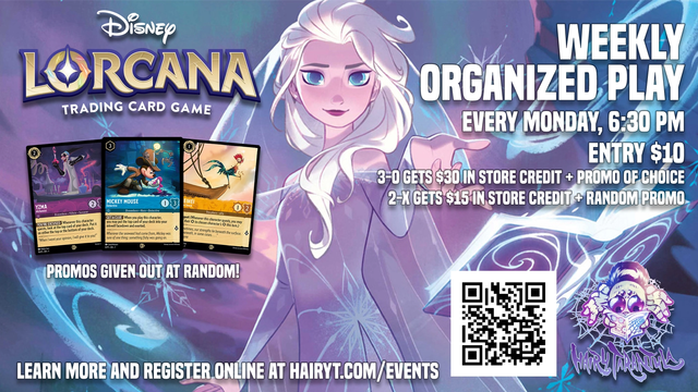 Lorcana Weekly Organized Play, every monday, 6:30PM 
Entry $10, 3-0 gets $30 store credit plus promo of choice, 2-X gets $15 store credit and a random promo. Promos given out at random at the event. Learn more and register online at Hairyt.com/events