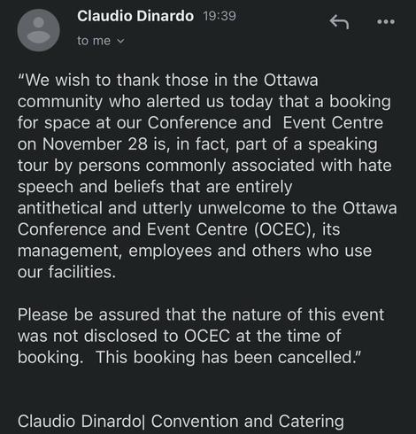Notice that the event space for AfD asshole Christine Anderson has been unbooked.

Claudio Dinardo 19:39
to me


"We wish to thank those in the Ottawa community who alerted us today that a booking for space at our Conference and Event Centre on November 28 is, in fact, part of a speaking tour by persons commonly associated with hate speech and beliefs that are entirely antithetical and utterly unwelcome to the Ottawa
Conference and Event Centre (OCEC), its management, employees and others who use our facilities.

Please be assured that the nature of this event was not disclosed to OCEC at the time of booking. This booking has been cancelled."


Claudio Dinardo| Convention and Catering
