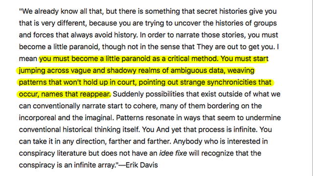 "In order to narrate those stories, you must become a little paranoid, though not in the sense that They are out to get you. I mean you must become a little paranoid as a critical method. You must start jumping across vague and shadowy realms of ambiguous data, weaving patterns that won't hold up in court, pointing out strange synchronicities that occur, names that reappear. Suddenly possibilities that exist outside of what we can conventionally narrate start to cohere, many of them bordering on the incorporeal and the imaginal. Patterns resonate in ways that seem to undermine conventional historical thinking itself. And yet that process is infinite. You can take it in any direction, farther and farther. Anybody who is interested in conspiracy literature but does not have an idee fixe will recognize that the conspiracy is an infinite array."—Erik Davis