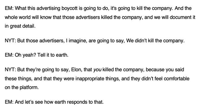 EM: What this advertising boycott is going to do, it's going to kill the company. And the whole world will know that those advertisers killed the company, and we will document it in great detail.
NYT: But those advertisers, I imagine, are going to say, We didn't kill the company.
EM: Oh yeah? Tell it to earth.
NYT: But they're going to say, Elon, that you killed the company, because you said these things, and that they were inappropriate things, and they didn't feel comfortable on the platform.
EM: And let's see how earth responds to that.