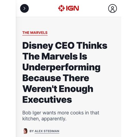 [article headline screenshot] 

IGN 

THE MARVELS  

Disney CEO Thinks The Marvels Is Underperforming Because There Weren't Enough Executives 

Bob Iger wants more cooks in that kitchen, apparently. 

BY ALEX STEDMAN