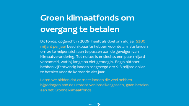 Groen klimaatfonds om overgang te betalen
Dit fonds, opgericht in 2009, heeft als doel om elk jaar $100 miljard per jaar beschikbaar te hebben voor de armste landen om ze te helpen zich aan te passen aan de gevolgen van klimaatverandering. Tot nu toe is er slechts een paar miljard verzameld, wat bij lange na niet genoeg is. Begin oktober hebben vijfentwintig landen toegezegd om 9,3 miljard dollar te betalen voor de komende vier jaar. 

Laten we bidden dat er meer landen die veel hebben bijgedragen aan de uitstoot van broeikasgassen, gaan betalen aan het Groene klimaatfonds.