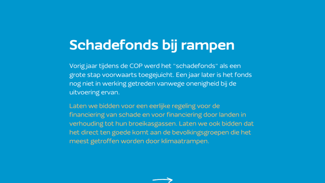 Schadefonds bij rampen
Vorig jaar tijdens de COP werd het “schadefonds“ als een grote stap voorwaarts toegejuicht. Een jaar later is het fonds nog niet in werking getreden vanwege onenigheid bij de uitvoering ervan. 

Laten we bidden voor een eerlijke regeling voor de financiering van schade en voor financiering door landen in verhouding tot hun broeikasgassen. Laten we ook bidden dat het direct ten goede komt aan de bevolkingsgroepen die het meest getroffen worden door klimaatrampen.
