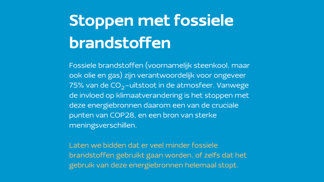 Stoppen met fossiele brandstoffen
Fossiele brandstoffen (voornamelijk steenkool, maar ook olie en gas) zijn verantwoordelijk voor ongeveer 75% van de CO₂-uitstoot in de atmosfeer. Vanwege de invloed op klimaatverandering is het stoppen met deze energiebronnen daarom een van de cruciale punten van COP28, en een bron van sterke meningsverschillen.

Laten we bidden dat er veel minder fossiele brandstoffen gebruikt gaan worden, of zelfs dat het gebruik van deze energiebronnen helemaal stopt.