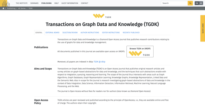 Webpage of TGDK
Transactions on Graph Data and Knowledge (TGDK) is an Open Access journal that publishes original research articles and survey articles on graph-based abstractions for data and knowledge, and the techniques that such abstractions enable with respect to integration, querying, reasoning and learning. The scope of the journal thus intersects with areas such as Graph Algorithms, Graph Databases, Graph Representation Learning, Knowledge Graphs, Knowledge Representation, Linked Data and the Semantic Web. Also in-scope for the journal is research investigating graph-based abstractions of data and knowledge in the context of Data Integration, Data Science, Information Extraction, Information Retrieval, Machine Learning, Natural Language Processing, and the Web.