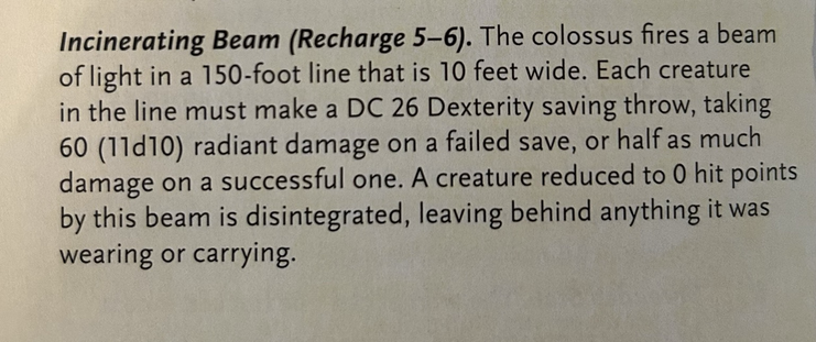 Incinerating Beam (Recharge 5-6). The colossus fires a beam of light in a 150-foot line that is 10 feet wide. Each creature in the line must make a DC 26 Dexterity saving throw, taking 60 (11d10) radiant damage on a failed save, or half as much damage on a successful one. A creature reduced to 0 hit points by this beam is disintegrated, leaving behind anything it was wearing or carrying.