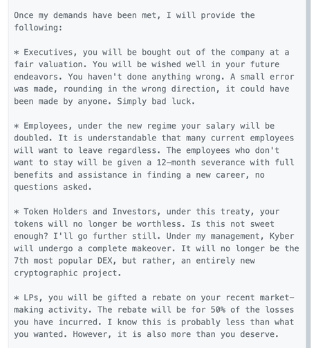 On-chain message:
To ALL relevant and/or interested parties,

I thank you for your attention and patience during this uncertain time for Kyber (the protocol/DAO) as well as Kyber (the company). Below I have delineated a treaty for us to agree to.


My demands are as follows:

* Complete executive control over Kyber (the company) 

* Temporary full authority and ownership over the governance mechanism (KyberDAO) in order to enact legislative changes. My current wallet address is fine for this.

* All documents and information related to company / protocol formation, structure, operation, revenues, profits, expenses, assets, liabilities, investors, salaries, etc. 

* Surrender of all Kyber (the company) assets. This is both On-chain and Off-chain assets. It includes but is not limited to: shares, equity, tokens (KNC and non-KNC), partnerships, blogs, websites, servers, passwords, code, social channels, any and all creative and intellectual property of Kyber.