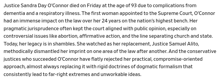 First paragraph from the Slate piece linked in my post:

Justice Sandra Day O’Connor died on Friday at the age of 93 due to complications from dementia and a respiratory illness. The first woman appointed to the Supreme Court, O’Connor had an immense impact on the law over her 24 years on the nation’s highest bench. Her pragmatic jurisprudence often kept the court aligned with public opinion, especially on controversial issues like abortion, affirmative action, and the line separating church and state. Today, her legacy is in shambles. She watched as her replacement, Justice Samuel Alito, methodically dismantled her imprint on one area of the law after another. And the conservative justices who succeeded O’Connor have flatly rejected her practical, compromise-oriented approach, almost always replacing it with rigid doctrines of dogmatic formalism that consistently lead to far-right extremes and unworkable ideas.